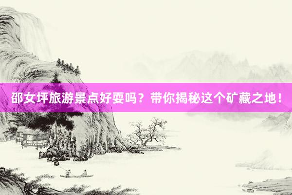 邵女坪旅游景点好耍吗？带你揭秘这个矿藏之地！