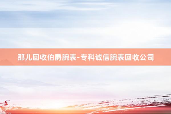 那儿回收伯爵腕表-专科诚信腕表回收公司