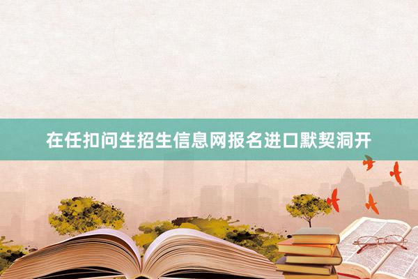 在任扣问生招生信息网报名进口默契洞开