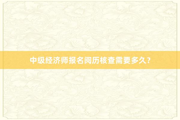 中级经济师报名阅历核查需要多久？