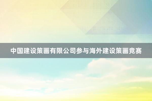 中国建设策画有限公司参与海外建设策画竞赛