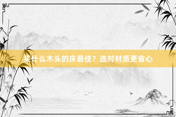 买什么木头的床最佳？选对材质更省心