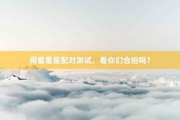 闺蜜星座配对测试，看你们合拍吗？
