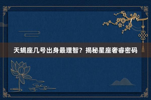 天蝎座几号出身最理智？揭秘星座奢睿密码