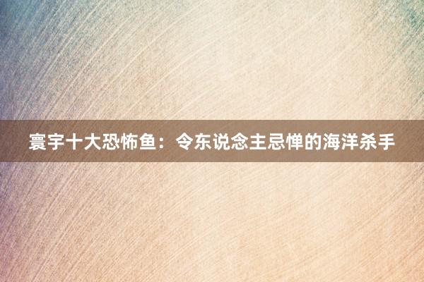 寰宇十大恐怖鱼：令东说念主忌惮的海洋杀手